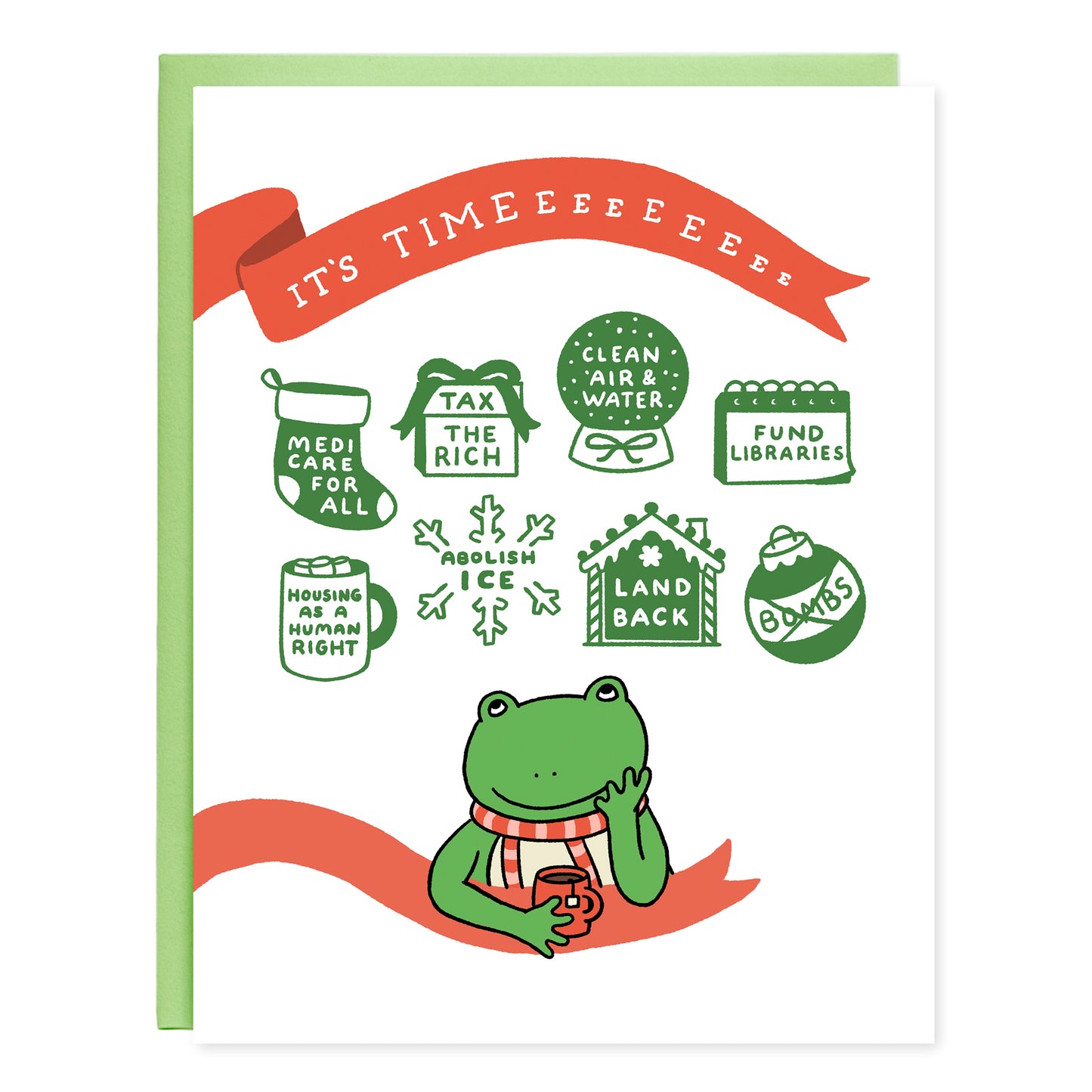 A greeting card with an illustration of a cute frog drinking tea looking up at holiday motifs with matching text that read, 'Medicare for all (stocking), Tax the rich (gift box), Clean air & water (globe), Fund libraries (calendar), Housing as a human right (Hot chocolate mug), Abolish ICE (snowflake), Land back (ginger bread house), Bombs (the word crossed out inside of a round ornament). The card has a red ribbon design with white text written, 'It's Timeeeeeeee'