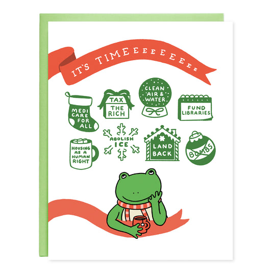 A greeting card with an illustration of a cute frog drinking tea looking up at holiday motifs with matching text that read, 'Medicare for all (stocking), Tax the rich (gift box), Clean air & water (globe), Fund libraries (calendar), Housing as a human right (Hot chocolate mug), Abolish ICE (snowflake), Land back (ginger bread house), Bombs (the word crossed out inside of a round ornament). The card has a red ribbon design with white text written, 'It's Timeeeeeeee'